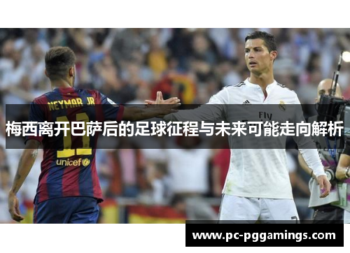 梅西离开巴萨后的足球征程与未来可能走向解析 梅西离开巴萨后的足球征程与未来可能走向解析