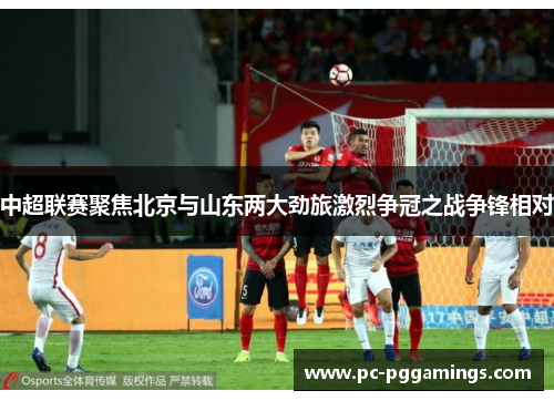 中超联赛聚焦北京与山东两大劲旅激烈争冠之战争锋相对