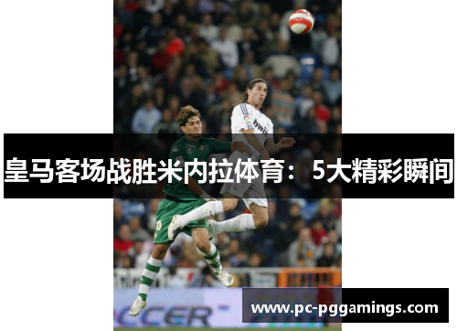 皇马客场战胜米内拉体育:5大精彩瞬间 皇马客场战胜米内拉体育:5大精彩瞬间