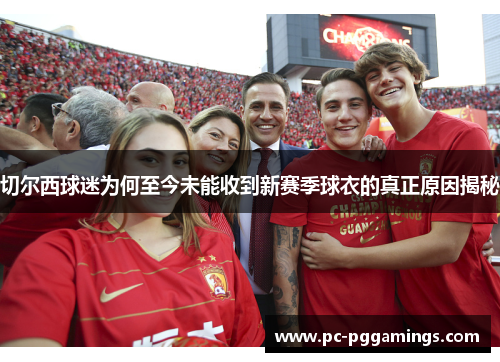 切尔西球迷为何至今未能收到新赛季球衣的真正原因揭秘