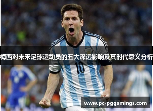 梅西对未来足球运动员的五大深远影响及其时代意义分析 梅西对未来足球运动员的五大深远影响及其时代意义分析