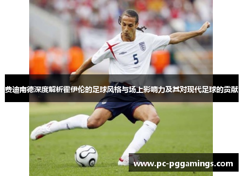 费迪南德深度解析霍伊伦的足球风格与场上影响力及其对现代足球的贡献